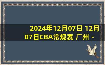 2024年12月07日 12月07日CBA常规赛 广州 - 山西 精彩镜头